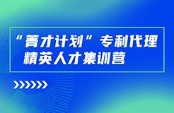 正式開始報名！“菁才計劃”專利代理精英人才集訓營與您相遇